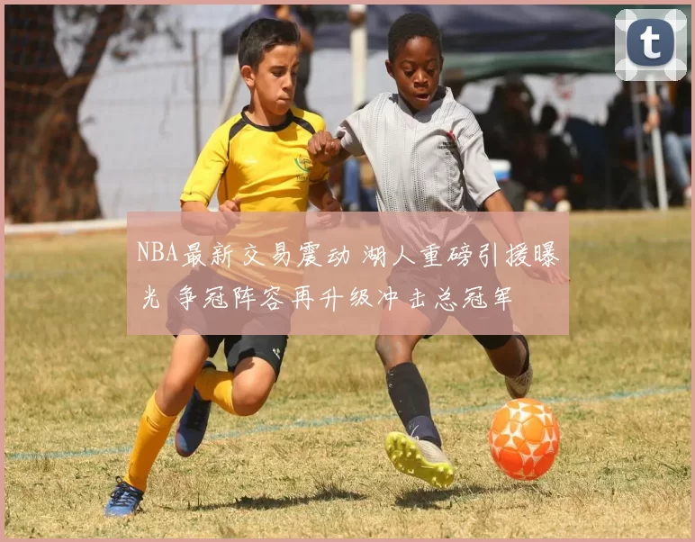 NBA最新交易震动 湖人重磅引援曝光 争冠阵容再升级冲击总冠军