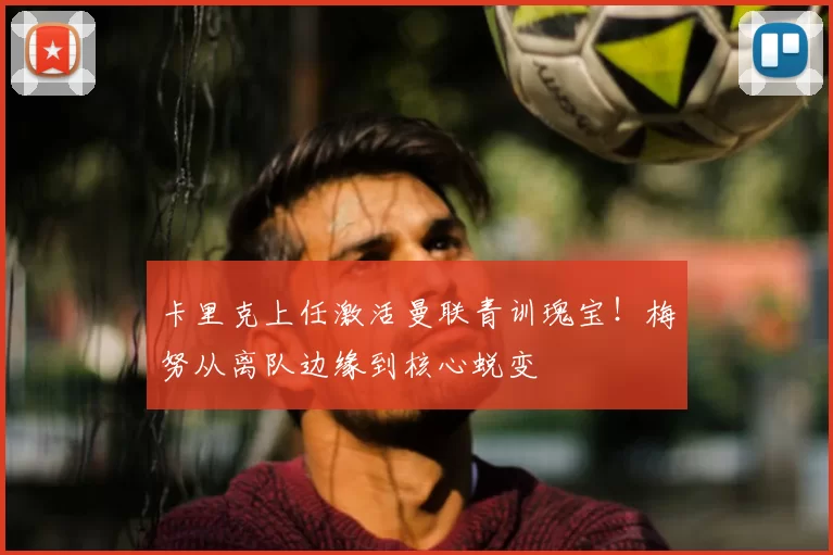 卡里克上任激活曼联青训瑰宝！梅努从离队边缘到核心蜕变