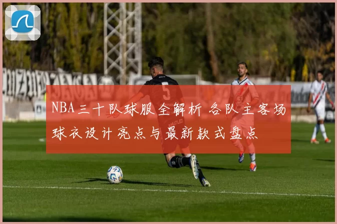 NBA三十队球服全解析 各队主客场球衣设计亮点与最新款式盘点