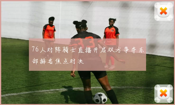 76人对阵骑士直播开启双方争夺东部排名焦点对决