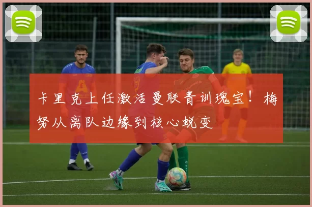 卡里克上任激活曼联青训瑰宝！梅努从离队边缘到核心蜕变