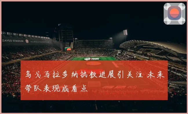 乌戈马拉多纳执教进展引关注 未来带队表现成看点