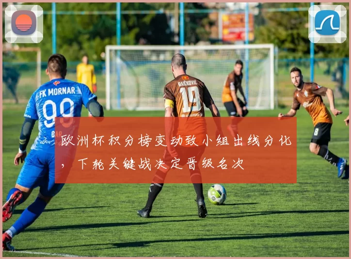 欧洲杯积分榜变动致小组出线分化，下轮关键战决定晋级名次