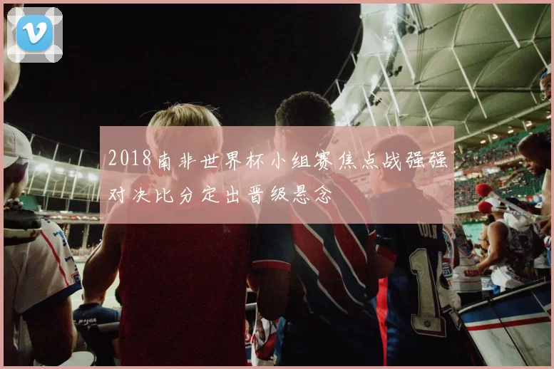 2018南非世界杯小组赛焦点战强强对决比分定出晋级悬念
