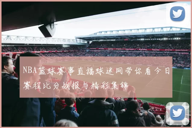 NBA篮球赛事直播球迷网带你看今日赛程比分战报与精彩集锦