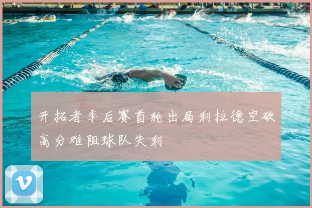 开拓者季后赛首轮出局利拉德空砍高分难阻球队失利