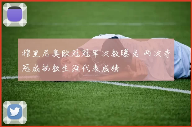 穆里尼奥欧冠冠军次数曝光 两次夺冠成执教生涯代表成绩