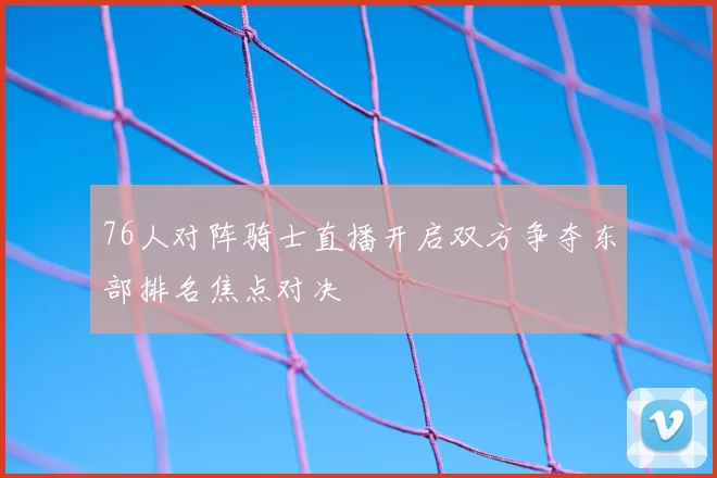 76人对阵骑士直播开启双方争夺东部排名焦点对决