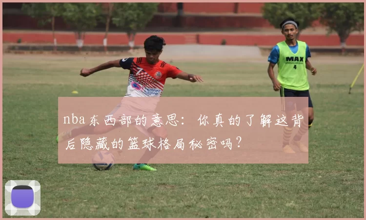 nba东西部的意思：你真的了解这背后隐藏的篮球格局秘密吗？