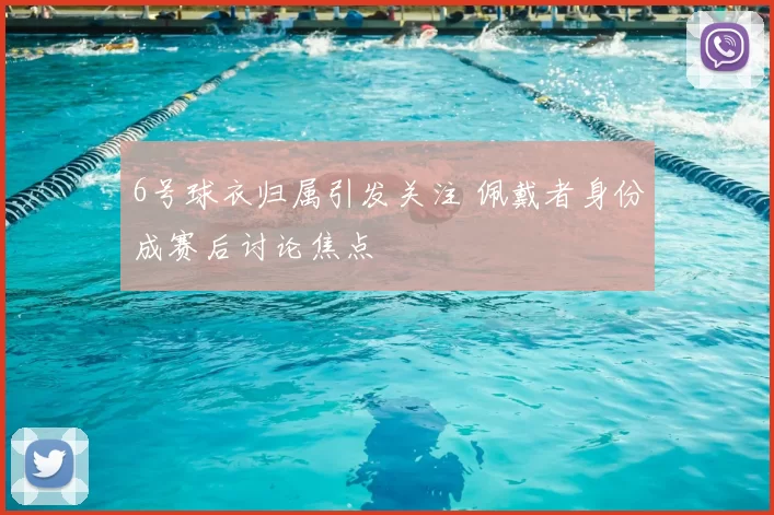 6号球衣归属引发关注 佩戴者身份成赛后讨论焦点