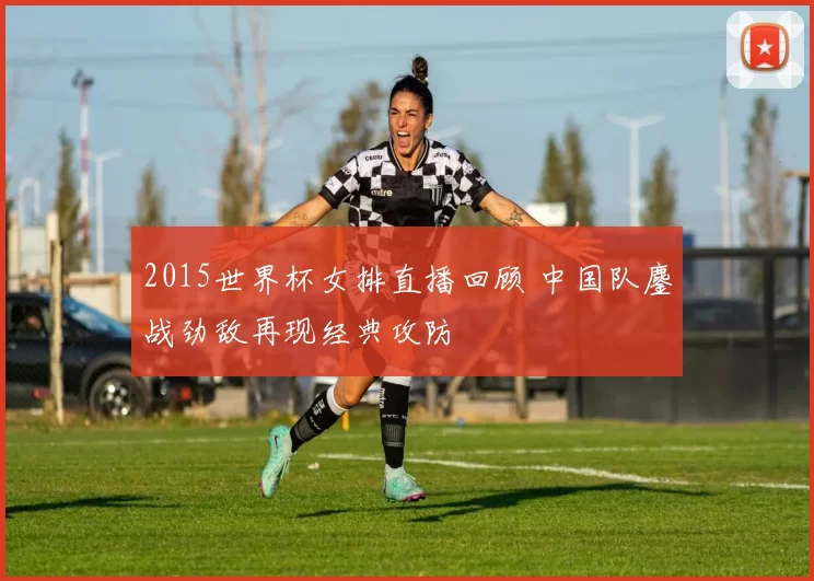 2015世界杯女排直播回顾 中国队鏖战劲敌再现经典攻防