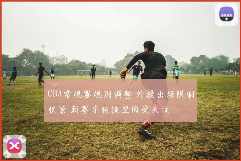 CBA常规赛规则调整 外援出场限制收紧 新赛季轮换空间受关注