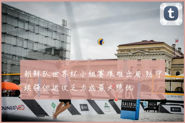 朝鲜队世界杯小组赛艰难出局 防守顽强但进攻乏力成最大隐忧