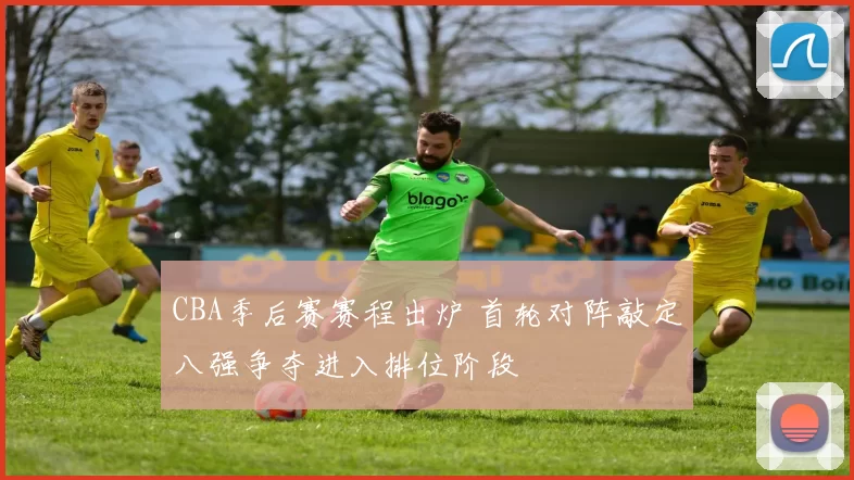 CBA季后赛赛程出炉 首轮对阵敲定八强争夺进入排位阶段