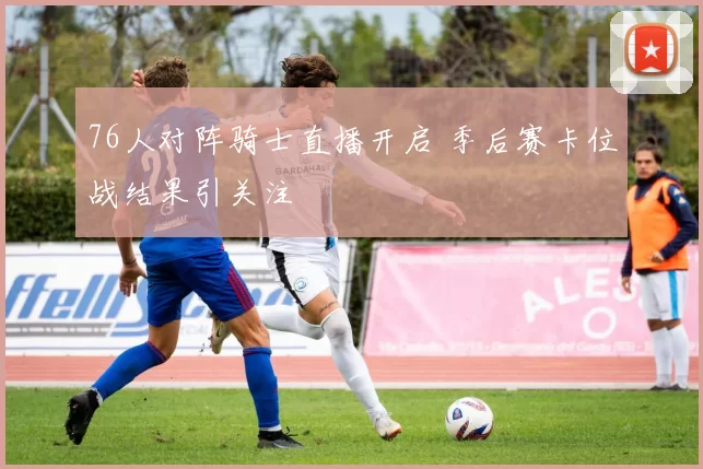 76人对阵骑士直播开启 季后赛卡位战结果引关注