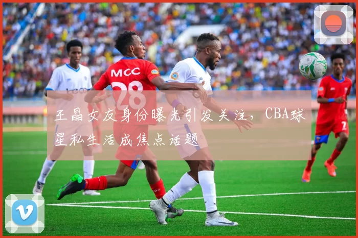 王晶女友身份曝光引发关注,CBA球星私生活成焦点话题