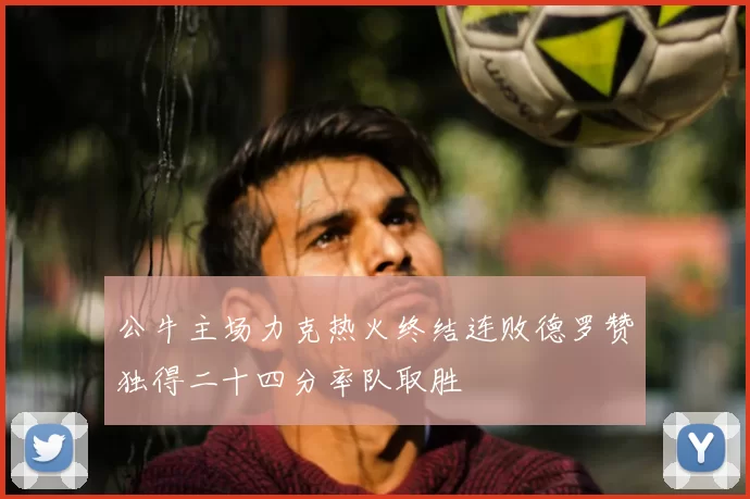 公牛主场力克热火终结连败德罗赞独得二十四分率队取胜