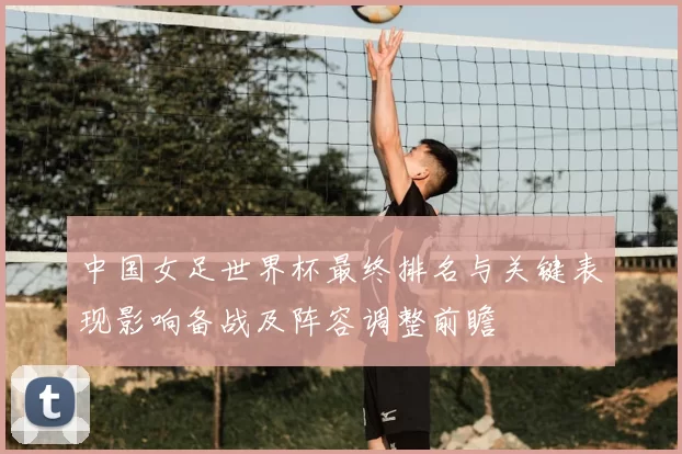 中国女足世界杯最终排名与关键表现影响备战及阵容调整前瞻