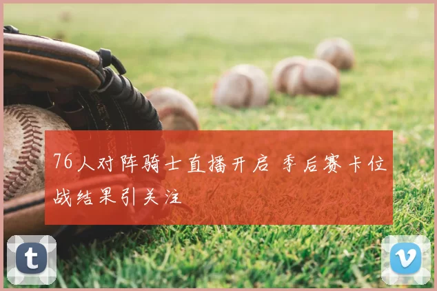 76人对阵骑士直播开启 季后赛卡位战结果引关注