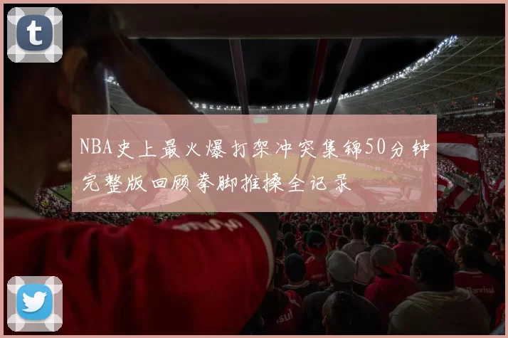 NBA史上最火爆打架冲突集锦50分钟完整版回顾拳脚推搡全记录