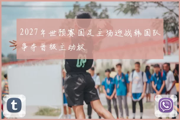2027年世预赛国足主场迎战韩国队争夺晋级主动权