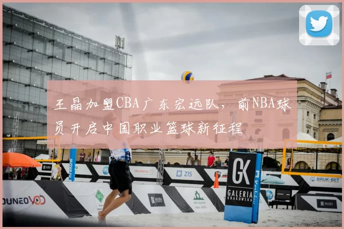 王晶加盟CBA广东宏远队，前NBA球员开启中国职业篮球新征程