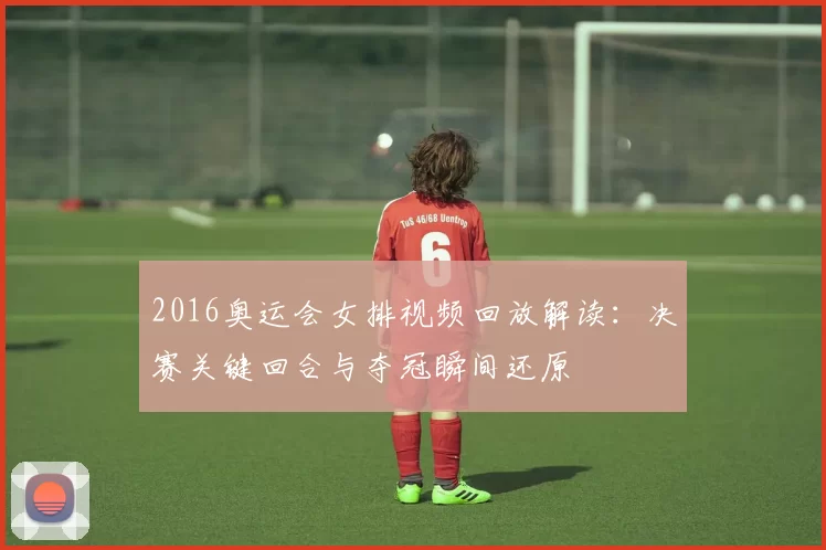 2016奥运会女排视频回放解读：决赛关键回合与夺冠瞬间还原