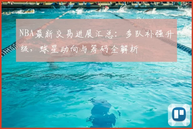 NBA最新交易进展汇总：多队补强升级，球星动向与筹码全解析