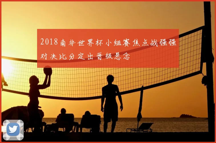 2018南非世界杯小组赛焦点战强强对决比分定出晋级悬念