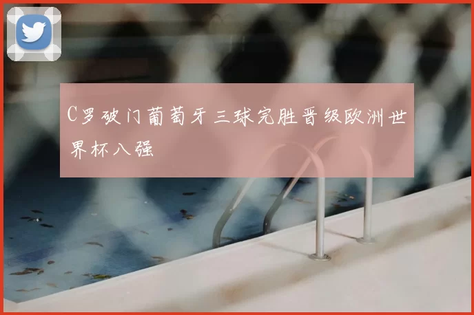 C罗破门葡萄牙三球完胜晋级欧洲世界杯八强
