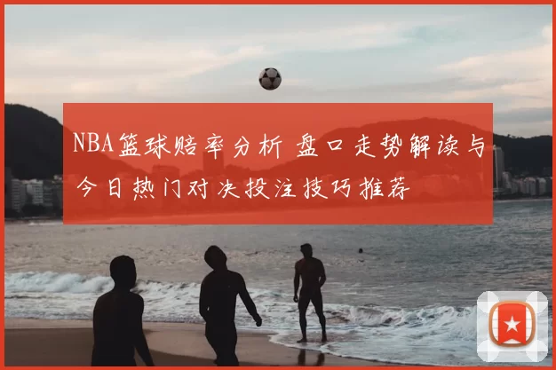 NBA篮球赔率分析 盘口走势解读与今日热门对决投注技巧推荐