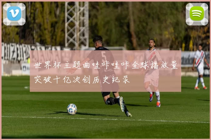 世界杯主题曲哇咔哇咔全球播放量突破十亿次创历史纪录
