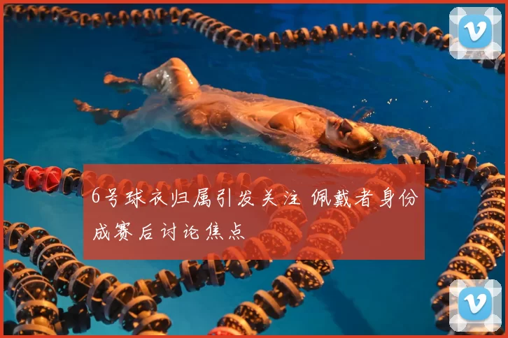 6号球衣归属引发关注 佩戴者身份成赛后讨论焦点
