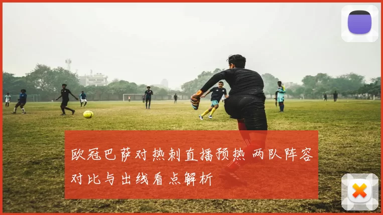 欧冠巴萨对热刺直播预热 两队阵容对比与出线看点解析