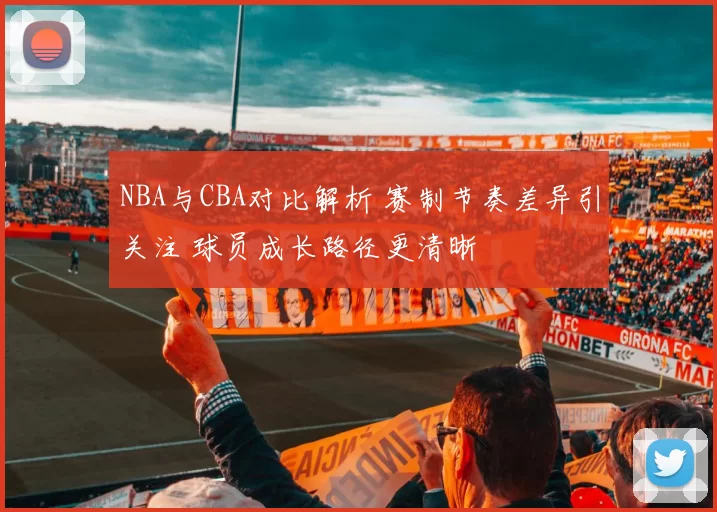 NBA与CBA对比解析 赛制节奏差异引关注 球员成长路径更清晰