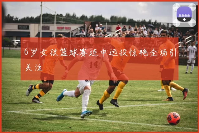 6岁女孩篮球赛连中远投惊艳全场引关注