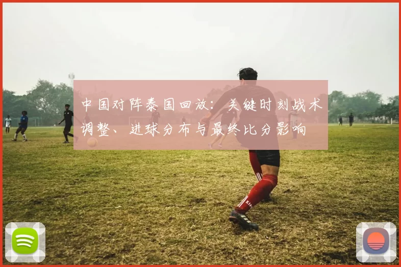 中国对阵泰国回放:关键时刻战术调整、进球分布与最终比分影响