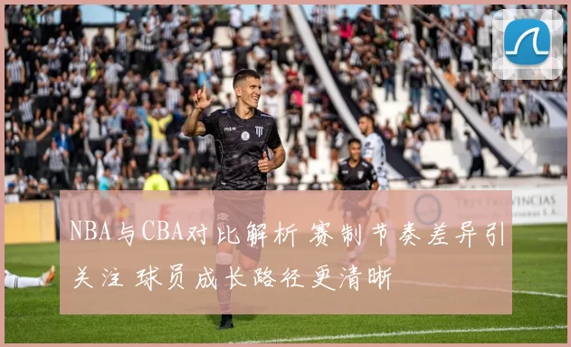 NBA与CBA对比解析 赛制节奏差异引关注 球员成长路径更清晰