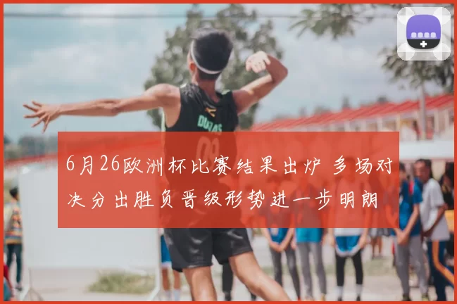 6月26欧洲杯比赛结果出炉 多场对决分出胜负晋级形势进一步明朗