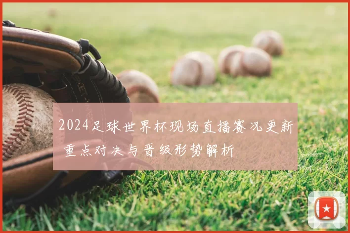 2024足球世界杯现场直播赛况更新 重点对决与晋级形势解析