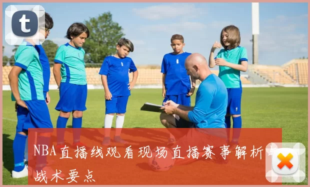 NBA直播线观看现场直播赛事解析与战术要点