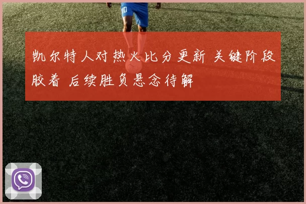 凯尔特人对热火比分更新 关键阶段胶着 后续胜负悬念待解