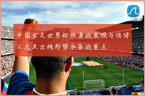 中国女足世界杯热身战表现与伤停汇总及出线形势和备战重点