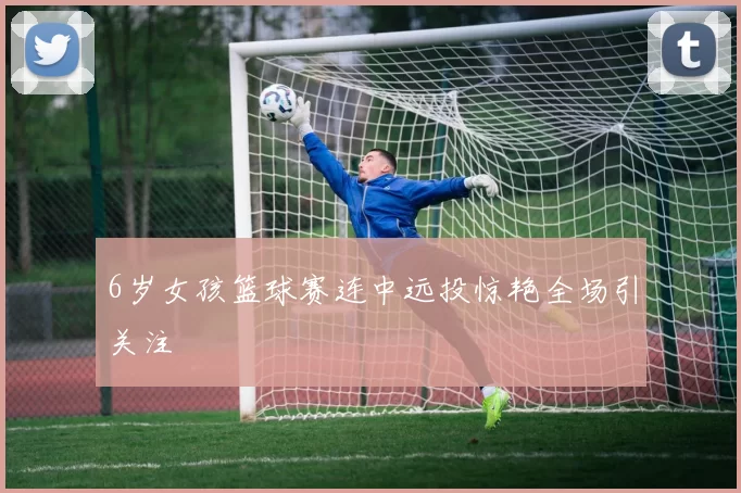 6岁女孩篮球赛连中远投惊艳全场引关注