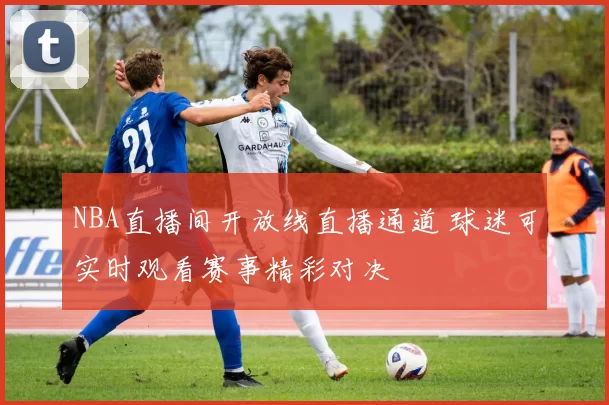 NBA直播间开放线直播通道 球迷可实时观看赛事精彩对决