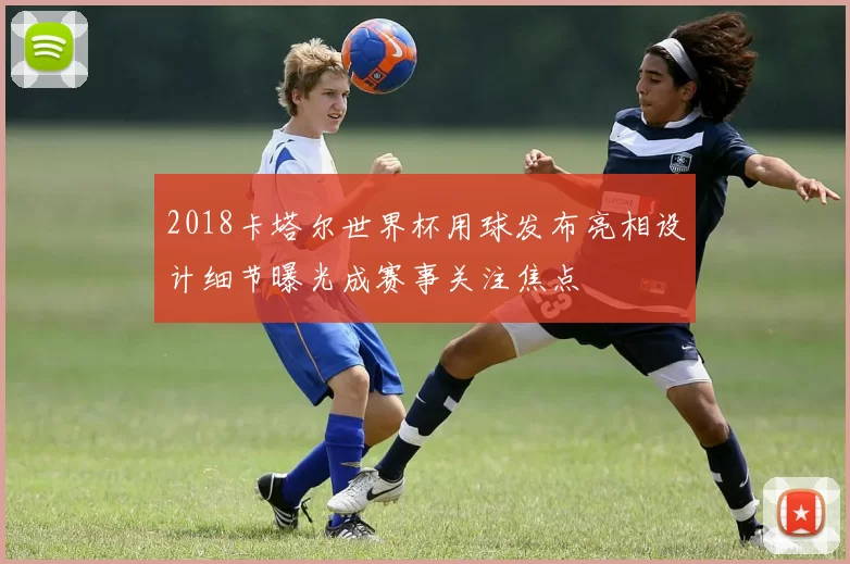 2018卡塔尔世界杯用球发布亮相设计细节曝光成赛事关注焦点