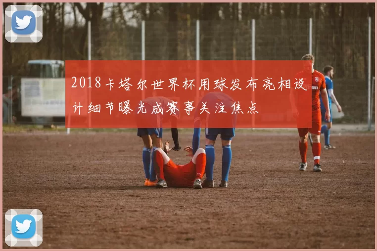 2018卡塔尔世界杯用球发布亮相设计细节曝光成赛事关注焦点