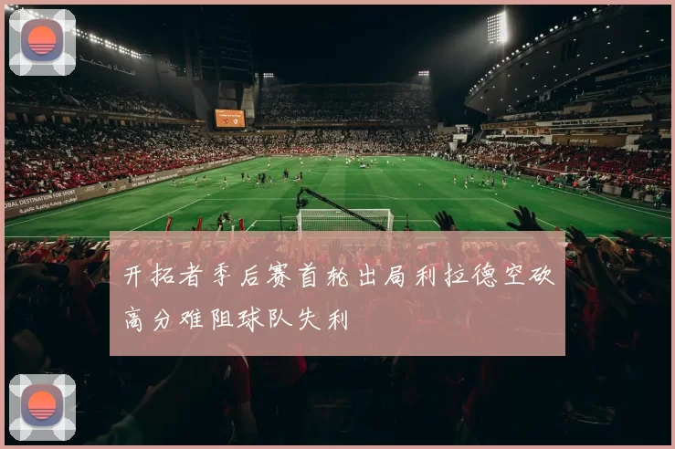 开拓者季后赛首轮出局利拉德空砍高分难阻球队失利