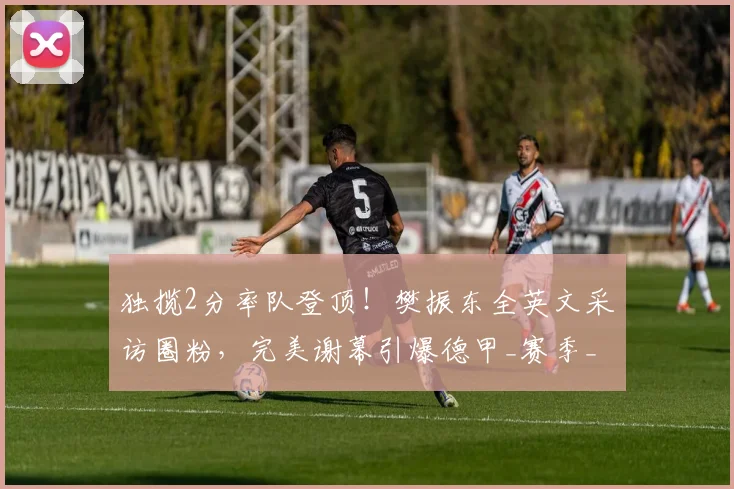 独揽2分率队登顶！樊振东全英文采访圈粉，完美谢幕引爆德甲_赛季_萨尔布吕肯_决赛