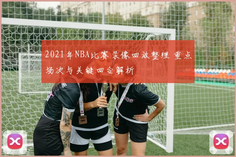 2021年NBA比赛录像回放整理 重点场次与关键回合解析